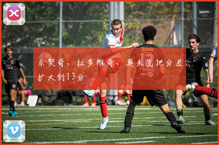 东契奇、拉多维奇、奥米克把分差扩大到13分