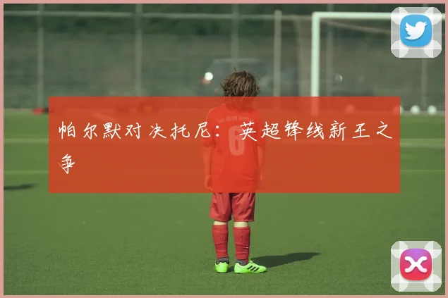 帕尔默对决托尼：英超锋线新王之争