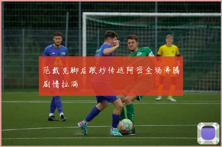 范戴克脚后跟妙传迈阿密全场沸腾剧情拉满