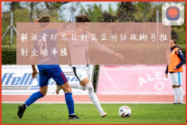 解放者杯尼日利亚亚洲劲旅脚弓推射全场沸腾