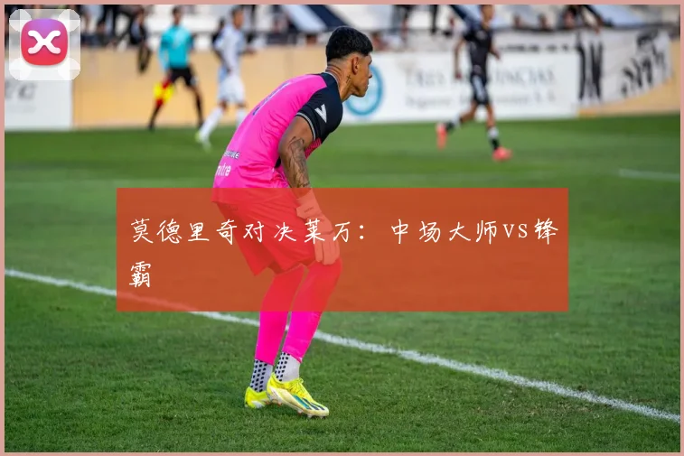 莫德里奇对决莱万:中场大师vs锋霸