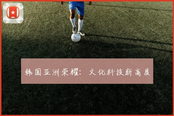 韩国亚洲荣耀：文化科技新高度