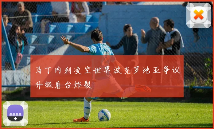 马丁内利凌空世界波克罗地亚争议升级看台炸裂