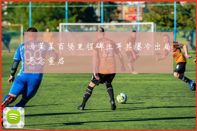 马莱莱百场里程碑土耳其爆冷出局悬念重启