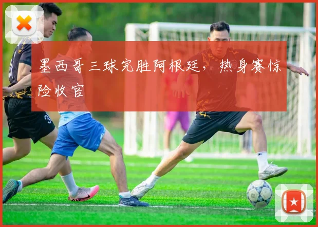 墨西哥三球完胜阿根廷,热身赛惊险收官