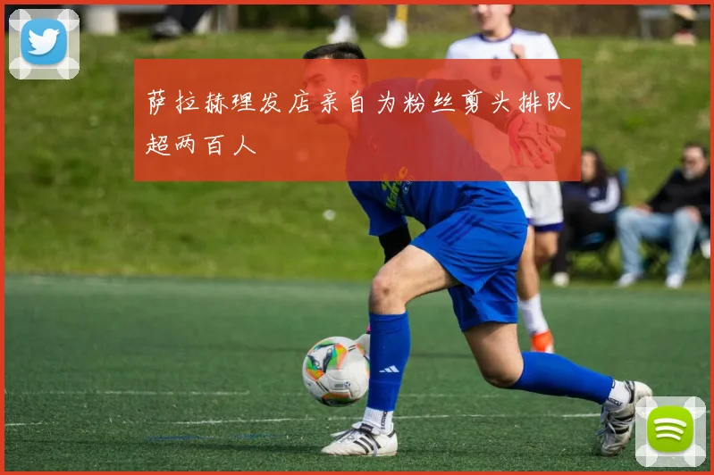 萨拉赫理发店亲自为粉丝剪头排队超两百人