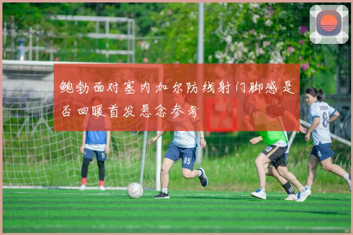 鲍勃面对塞内加尔防线射门脚感是否回暖首发悬念参考
