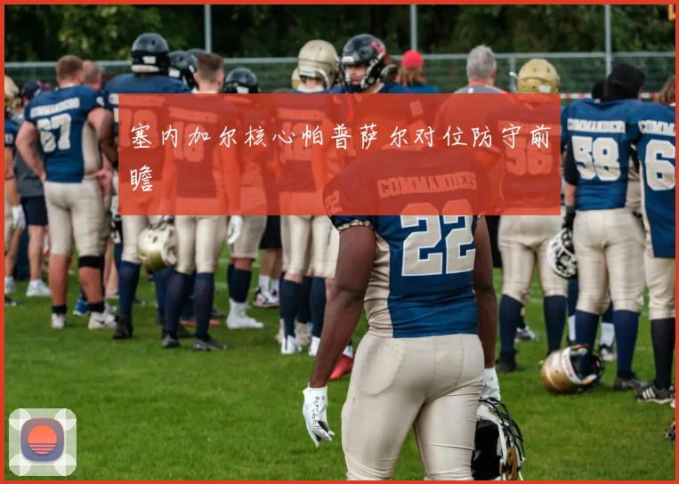 塞内加尔核心帕普萨尔对位防守前瞻