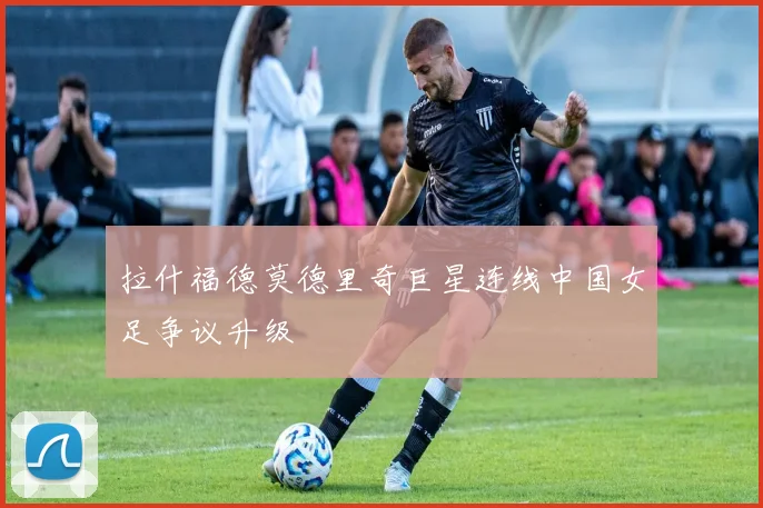 拉什福德莫德里奇巨星连线中国女足争议升级