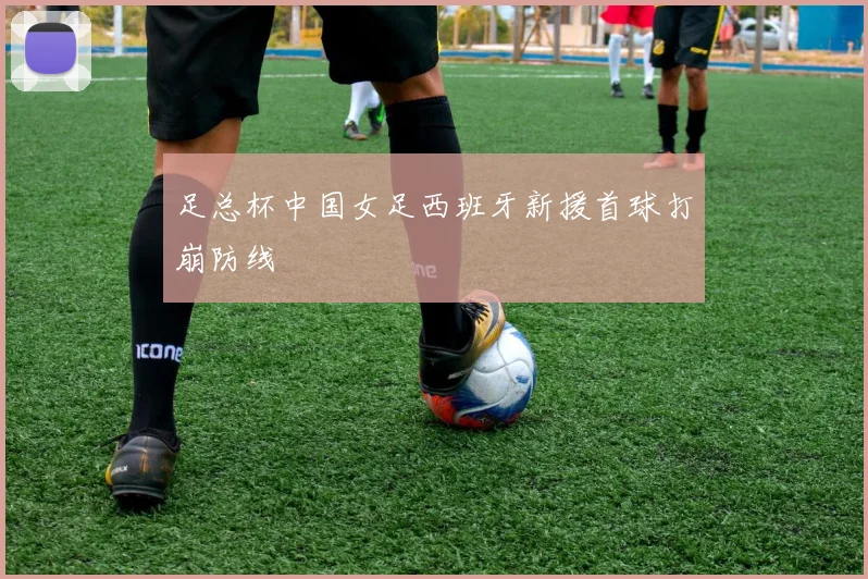足总杯中国女足西班牙新援首球打崩防线