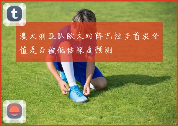 澳大利亚队欧文对阵巴拉圭首发价值是否被低估深度预测