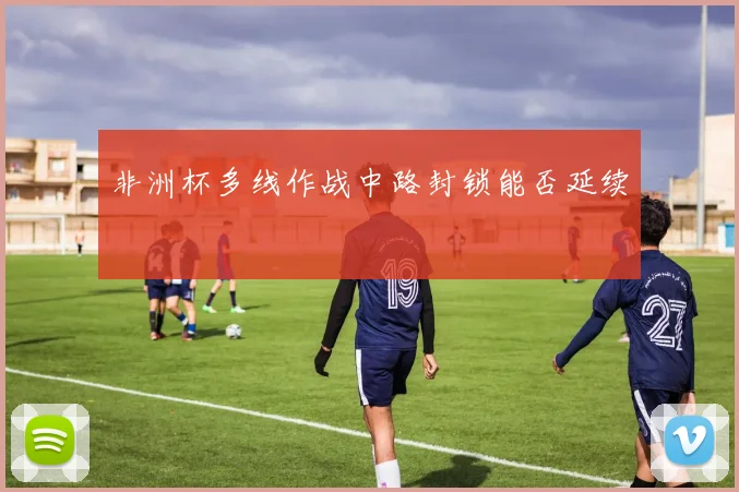 非洲杯多线作战中路封锁能否延续