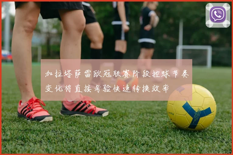 加拉塔萨雷欧冠联赛阶段控球节奏变化将直接考验快速转换效率