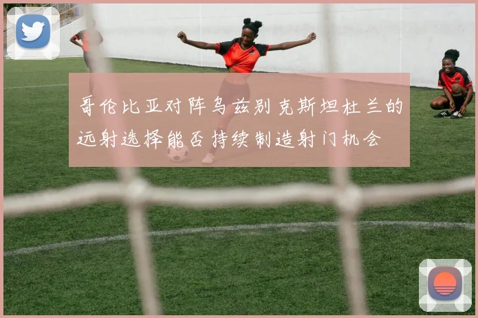 哥伦比亚对阵乌兹别克斯坦杜兰的远射选择能否持续制造射门机会