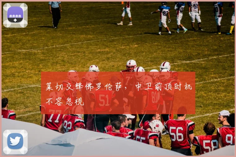 莱切交锋佛罗伦萨，中卫前顶时机不容忽视