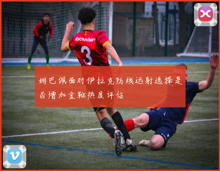 姆巴佩面对伊拉克防线远射选择是否增加金靴热度评估