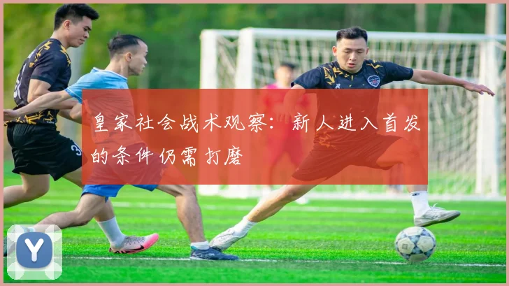 皇家社会战术观察:新人进入首发的条件仍需打磨