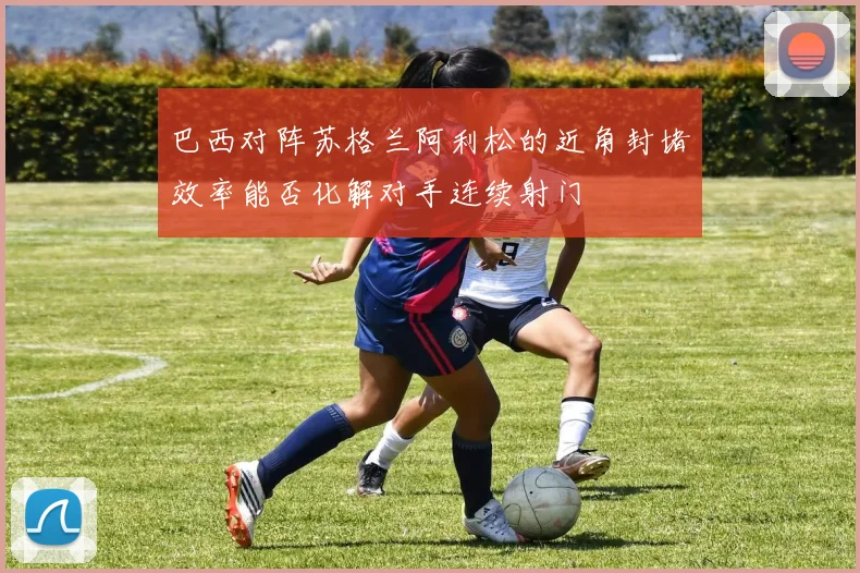 巴西对阵苏格兰阿利松的近角封堵效率能否化解对手连续射门