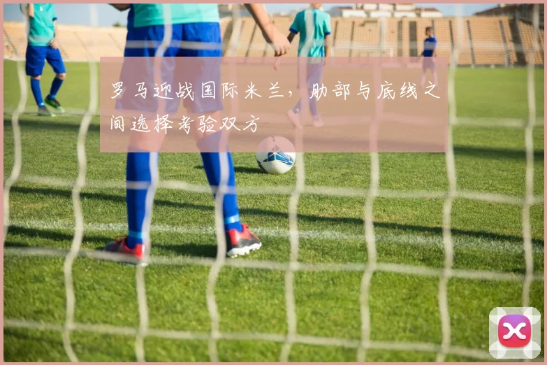 罗马迎战国际米兰,肋部与底线之间选择考验双方