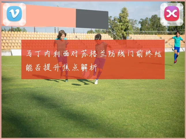 马丁内利面对苏格兰防线门前终结能否提升焦点解析