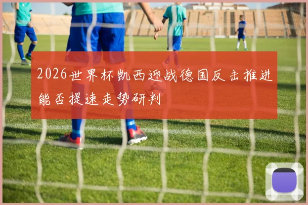 2026世界杯凯西迎战德国反击推进能否提速走势研判