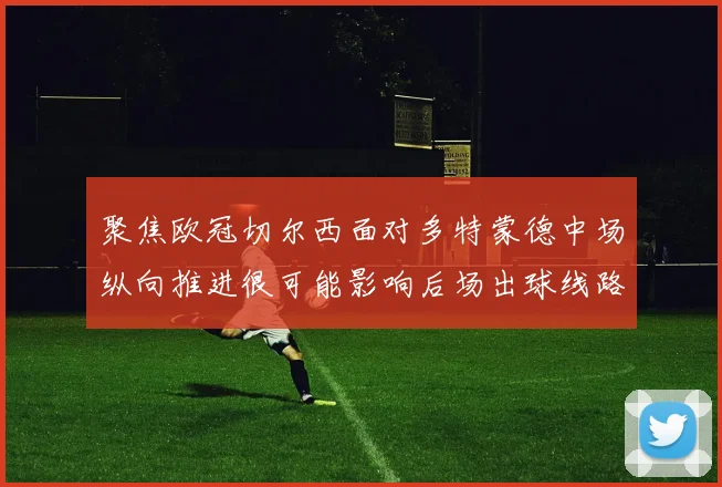 聚焦欧冠切尔西面对多特蒙德中场纵向推进很可能影响后场出球线路