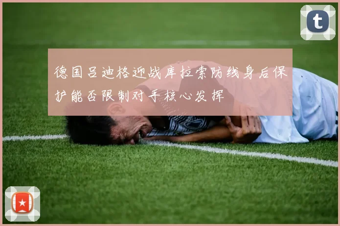 德国吕迪格迎战库拉索防线身后保护能否限制对手核心发挥