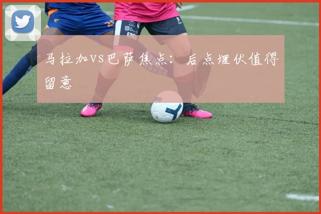 马拉加vs巴萨焦点：后点埋伏值得留意