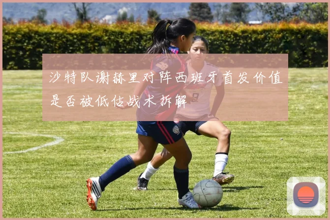 沙特队谢赫里对阵西班牙首发价值是否被低估战术拆解