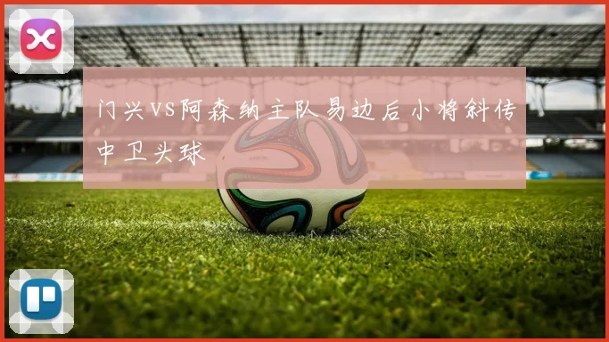 门兴vs阿森纳主队易边后小将斜传中卫头球
