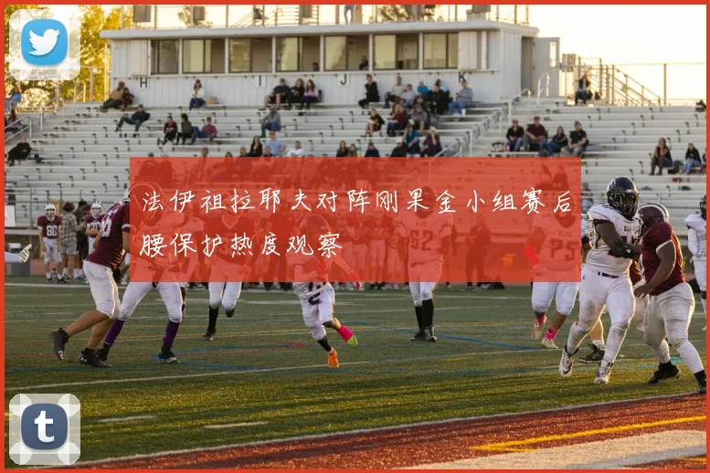 法伊祖拉耶夫对阵刚果金小组赛后腰保护热度观察